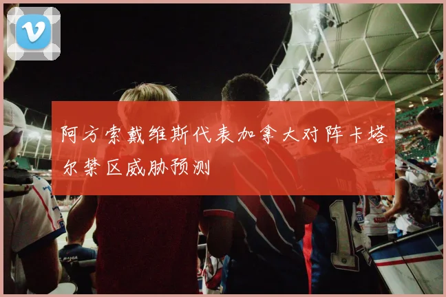 阿方索戴维斯代表加拿大对阵卡塔尔禁区威胁预测