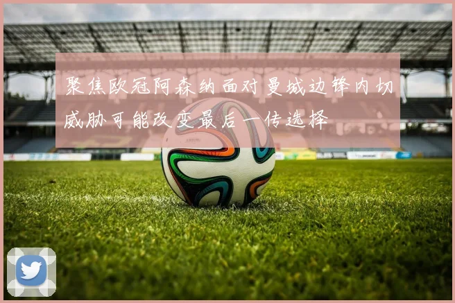聚焦欧冠阿森纳面对曼城边锋内切威胁可能改变最后一传选择