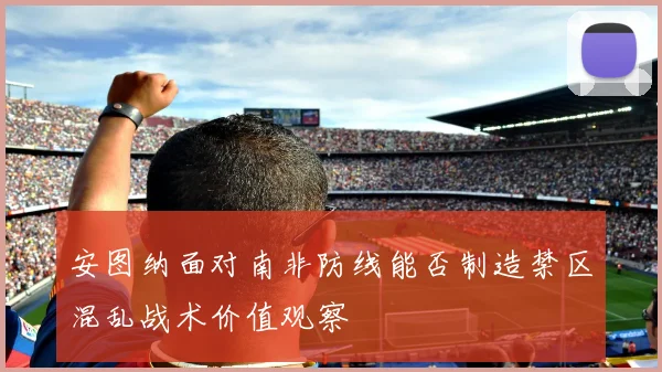 安图纳面对南非防线能否制造禁区混乱战术价值观察