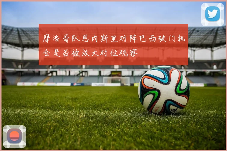 摩洛哥队恩内斯里对阵巴西破门机会是否被放大对位观察