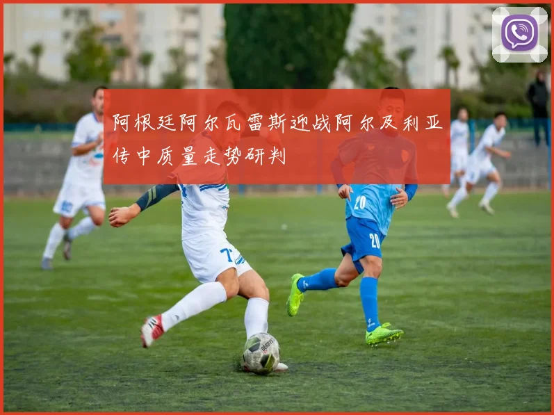 阿根廷阿尔瓦雷斯迎战阿尔及利亚传中质量走势研判