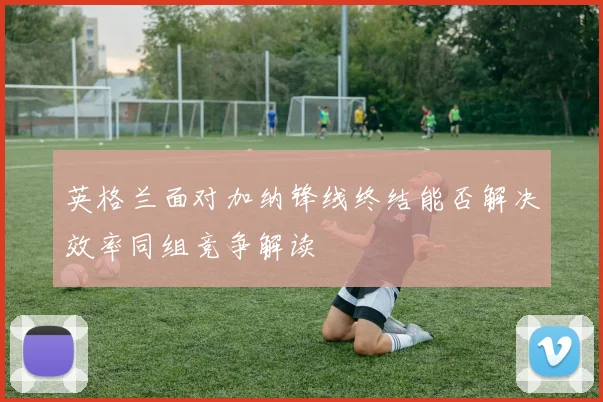 英格兰面对加纳锋线终结能否解决效率同组竞争解读