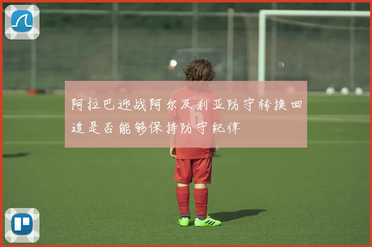阿拉巴迎战阿尔及利亚防守转换回追是否能够保持防守纪律