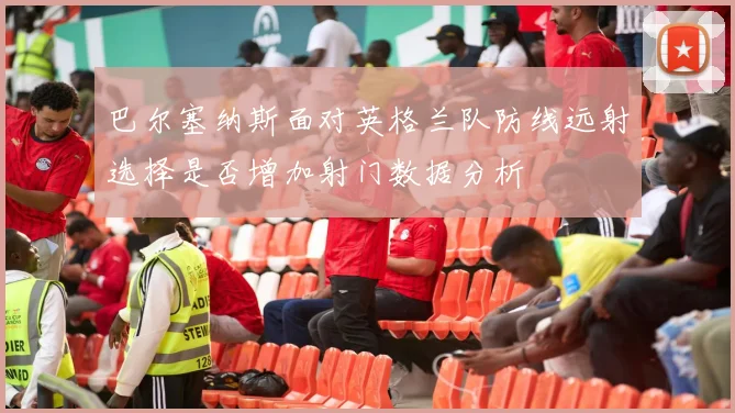 巴尔塞纳斯面对英格兰队防线远射选择是否增加射门数据分析