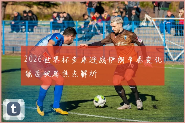 2026世界杯多库迎战伊朗节奏变化能否破局焦点解析