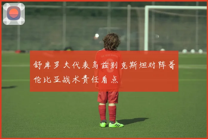 舒库罗夫代表乌兹别克斯坦对阵哥伦比亚战术责任看点