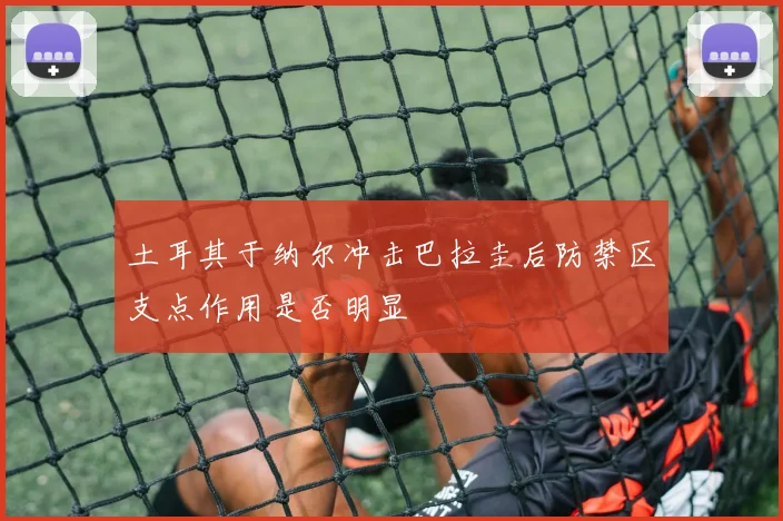 土耳其于纳尔冲击巴拉圭后防禁区支点作用是否明显