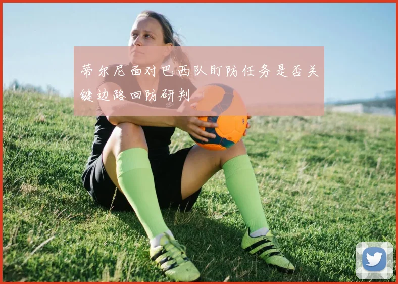 蒂尔尼面对巴西队盯防任务是否关键边路回防研判