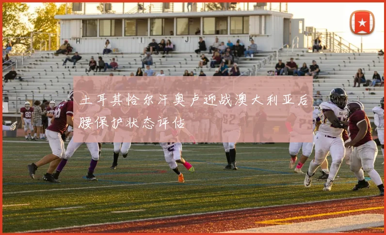 土耳其恰尔汗奥卢迎战澳大利亚后腰保护状态评估