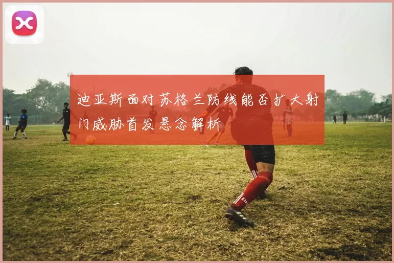 迪亚斯面对苏格兰防线能否扩大射门威胁首发悬念解析