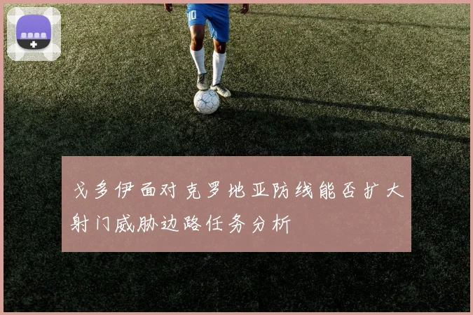 戈多伊面对克罗地亚防线能否扩大射门威胁边路任务分析